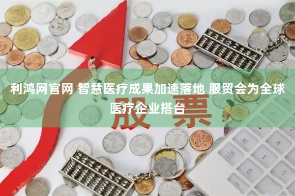利鸿网官网 智慧医疗成果加速落地 服贸会为全球医疗企业搭台