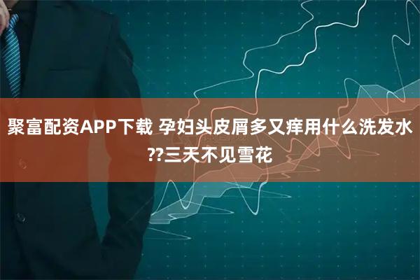 聚富配资APP下载 孕妇头皮屑多又痒用什么洗发水??三天不见雪花