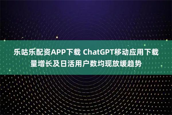 乐咕乐配资APP下载 ChatGPT移动应用下载量增长及日活用户数均现放缓趋势
