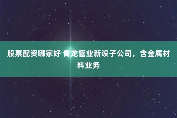股票配资哪家好 青龙管业新设子公司，含金属材料业务