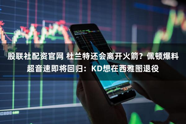 股联社配资官网 杜兰特还会离开火箭？佩顿爆料超音速即将回归：KD想在西雅图退役