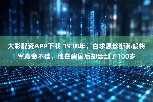 大彩配资APP下载 1938年，白求恩诊断孙毅将军寿命不佳，他在建国后却活到了100岁