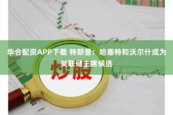 华合配资APP下载 特朗普：哈塞特和沃尔什成为美联储主席候选