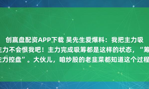 创赢盘配资APP下载 吴先生爱爆料：我把主力吸筹完毕的秘密说出来，主力不会恨我吧！主力完成吸筹都是这样的状态，“筹码集中 抛压减轻 主力控盘”。大伙儿，咱炒股的老韭菜都知道这个过程多折磨人！主力开始建仓的时候，就像在...