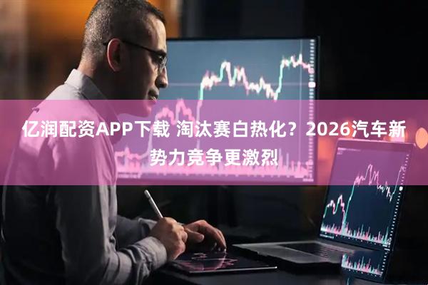 亿润配资APP下载 淘汰赛白热化？2026汽车新势力竞争更激烈