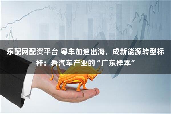 乐配网配资平台 粤车加速出海，成新能源转型标杆：看汽车产业的“广东样本”