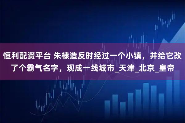 恒利配资平台 朱棣造反时经过一个小镇，并给它改了个霸气名字，现成一线城市_天津_北京_皇帝