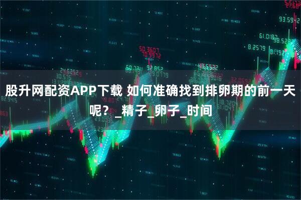 股升网配资APP下载 如何准确找到排卵期的前一天呢？_精子_卵子_时间