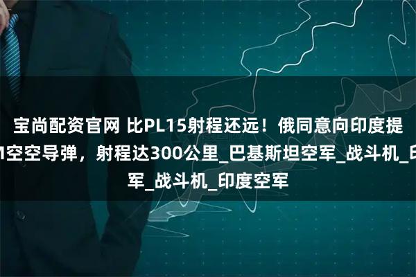 宝尚配资官网 比PL15射程还远！俄同意向印度提供R37M空空导弹，射程达300公里_巴基斯坦空军_战斗机_印度空军