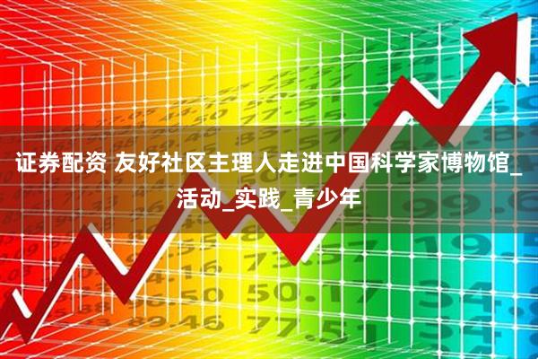证券配资 友好社区主理人走进中国科学家博物馆_活动_实践_青少年