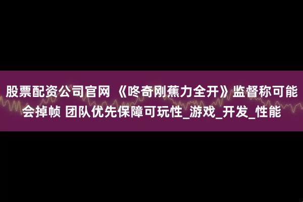 股票配资公司官网 《咚奇刚蕉力全开》监督称可能会掉帧 团队优先保障可玩性_游戏_开发_性能