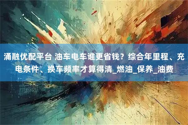 涌融优配平台 油车电车谁更省钱？综合年里程、充电条件、换车频率才算得清_燃油_保养_油费