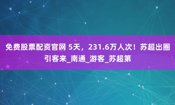 免费股票配资官网 5天，231.6万人次！苏超出圈引客来_南通_游客_苏超第
