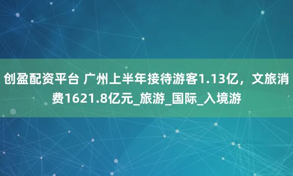 创盈配资平台 广州上半年接待游客1.13亿，文旅消费1621.8亿元_旅游_国际_入境游