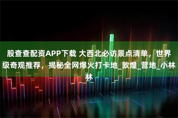 股查查配资APP下载 大西北必访景点清单，世界级奇观推荐，揭秘全网爆火打卡地_敦煌_营地_小林