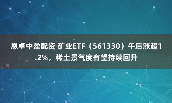 恩卓中盈配资 矿业ETF（561330）午后涨超1.2%，稀土景气度有望持续回升