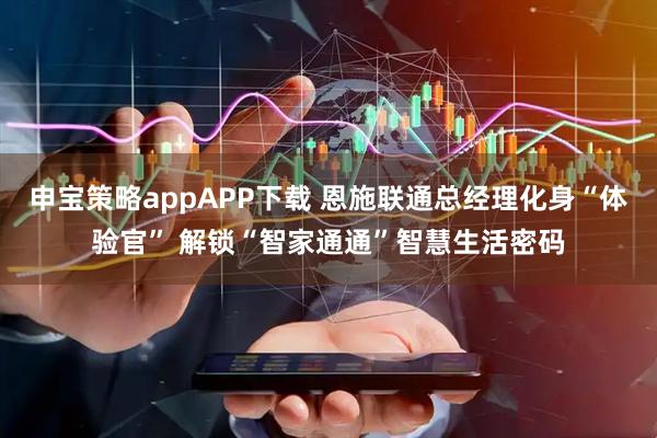 申宝策略appAPP下载 恩施联通总经理化身“体验官” 解锁“智家通通”智慧生活密码